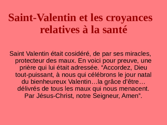 Saint-Valentin et les croyances relatives à la santé Saint Valentin était cosidéré, de par ses miracles, protecteur des maux. En voici pour preuve, une pri è re qui lui était adressée. “Accordez, Dieu tout-puissant, à nous qui célébrons le jour natal du bienheureux Valentin…la gr â ce d’être…délivrés de tous les maux qui nous menacent. Par Jésus-Christ, notre Seigneur, Amen”. 