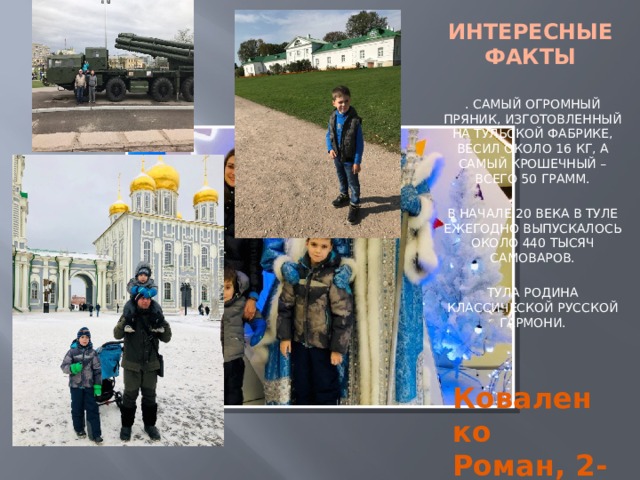 ИНТЕРЕСНЫЕ ФАКТЫ . САМЫЙ ОГРОМНЫЙ ПРЯНИК, ИЗГОТОВЛЕННЫЙ НА ТУЛЬСКОЙ ФАБРИКЕ, ВЕСИЛ ОКОЛО 16 КГ, А САМЫЙ КРОШЕЧНЫЙ – ВСЕГО 50 ГРАММ. В НАЧАЛЕ 20 ВЕКА В ТУЛЕ ЕЖЕГОДНО ВЫПУСКАЛОСЬ ОКОЛО 440 ТЫСЯЧ САМОВАРОВ. ТУЛА РОДИНА КЛАССИЧЕСКОЙ РУССКОЙ ГАРМОНИ. Коваленко Роман, 2-Д 