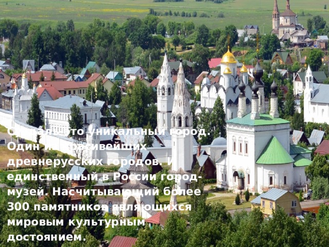 Суздаль-это уникальный город. Один из красивейших древнерусских городов. И единственный в России город-музей. Насчитывающий более 300 памятников являющихся мировым культурным достоянием. Суздаль-это уникальный город. Один из красивейших древнерусских городов. И единственный в России город-музей. Насчитывающий более 300 памятников являющихся мировым культурным достоянием. 