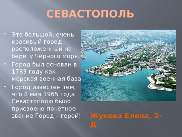 CЕВАСТОПОЛЬ Это большой, очень красивый город расположенный на берегу Чёрного моря. Город был основан в 1783 году как морская военная база. Город известен тем, что 8 мая 1965 года Севастополю было присвоено почётное звание Город – герой! Жукова Елена, 2-Д 