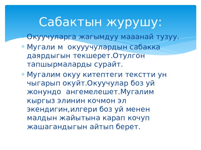 Сабактын журушу: Окуучуларга жагымдуу мааанай тузуу. Мугали м окууучулардын сабакка даярдыгын текшерет.Отулгон тапшырмаларды сурайт. Мугалим окуу китептеги текстти ун чыгарып окуйт.Окуучулар боз уй жонундо ангемелешет.Мугалим кыргыз элинин кочмон эл экендигин,илгери боз уй менен малдын жайытына карап кочуп жашагандыгын айтып берет. 