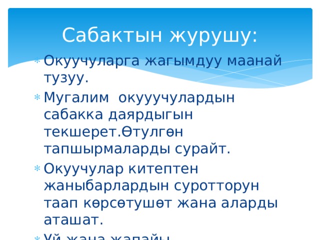 Сабактын журушу: Окуучуларга жагымдуу маанай тузуу. Мугалим окууучулардын сабакка даярдыгын текшерет.Өтулгөн тапшырмаларды сурайт. Окуучулар китептен жаныбарлардын суротторун таап көрсөтушөт жана аларды аташат. Уй жана жапайы жаныбарлардын айырмасын мугалим айтып берет. 