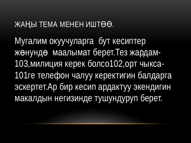 Жаңы тема менен иштөө. Мугалим окуучуларга бут кесиптер жөнундө маалымат берет.Тез жардам-103,милиция керек болсо102,орт чыкса-101ге телефон чалуу керектигин балдарга эскертет.Ар бир кесип ардактуу экендигин макалдын негизинде тушундуруп берет. 