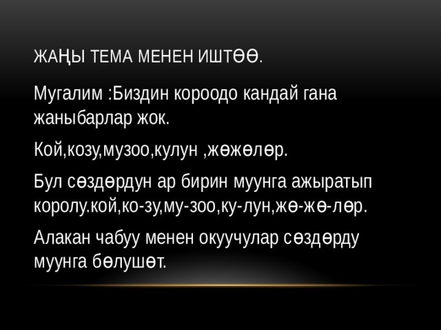 Жаңы тема менен иштөө. Мугалим :Биздин короодо кандай гана жаныбарлар жок. Кой,козу,музоо,кулун ,жөжөлөр. Бул сөздөрдун ар бирин муунга ажыратып королу.кой,ко-зу,му-зоо,ку-лун,жө-жө-лөр. Алакан чабуу менен окуучулар сөздөрду муунга бөлушөт. 