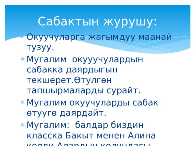 Сабактын журушу: Окуучуларга жагымдуу маанай тузуу. Мугалим окууучулардын сабакка даярдыгын текшерет.Өтулгөн тапшырмаларды сурайт. Мугалим окуучуларды сабак өтуугө даярдайт. Мугалим: балдар биздин класска Бакыт менен Алина келди.Алардын колундагы гулдор соолуп калган. 
