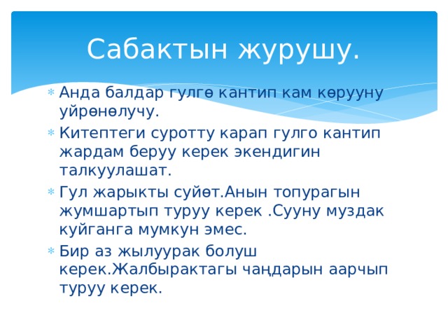 Сабактын журушу. Анда балдар гулгө кантип кам көрууну уйрөнөлучу. Китептеги суротту карап гулго кантип жардам беруу керек экендигин талкуулашат. Гул жарыкты суйөт.Анын топурагын жумшартып туруу керек .Сууну муздак куйганга мумкун эмес. Бир аз жылуурак болуш керек.Жалбырактагы чаңдарын аарчып туруу керек. 