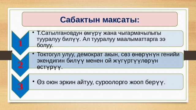 1 Т.Сатылгановдун өмүрү жана чыгармачылыгы тууралуу билүү. Ал тууралуу маалыматтарга ээ болуу. Т.Сатылгановдун өмүрү жана чыгармачылыгы тууралуу билүү. Ал тууралуу маалыматтарга ээ болуу. 2 Токтогул улуу, демократ акын, сөз өнөрүнүн генийи экендигин билүү менен ой жүгүртүүлөрүн өстүрүү. Токтогул улуу, демократ акын, сөз өнөрүнүн генийи экендигин билүү менен ой жүгүртүүлөрүн өстүрүү. 3 Өз оюн эркин айтуу, суроолорго жооп берүү. Өз оюн эркин айтуу, суроолорго жооп берүү. Сабактын максаты: 