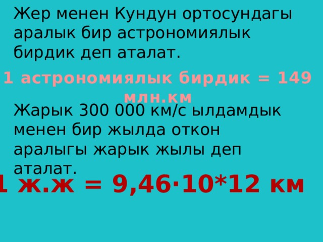 1 астрономиялык бирдик = 149 млн.км Жер менен Кундун ортосундагы аралык бир астрономиялык бирдик деп аталат.    Жарык 300 000 км/с ылдамдык менен бир жылда откон аралыгы жарык жылы деп аталат.      1 ж.ж = 9,46·10*12 км 