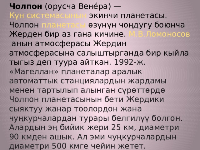 Чолпон  (орусча Вене́ра) —  Күн системасынын  экинчи планетасы. Чолпон  планетасы  өзүнүн чоңдугу боюнча Жерден бир аз гана кичине.  М.В.Ломоносов  анын атмосферасы Жердин атмосферасына салыштырганда бир кыйла тыгыз деп туура айткан. 1992-ж. «Магеллан» планеталар аралык автоматтык станциялардын жардамы менен тартылып алынган сүрөттөрдө Чолпон планетасынын бети Жердики сыяктуу жанар тоолордон жана чуңкурчалардан турары белгилүү болгон. Алардын эң бийик жери 25 км, диаметри 90 кмден ашык. Ал эми чуңкурчалардын диаметри 500 кмге чейин жетет. Планетанын көптөгөн мүнөздөмөлөрү Жердикине окшош болгондуктан ал планета Жер тибиндеги планеталардын катарына кирет. 