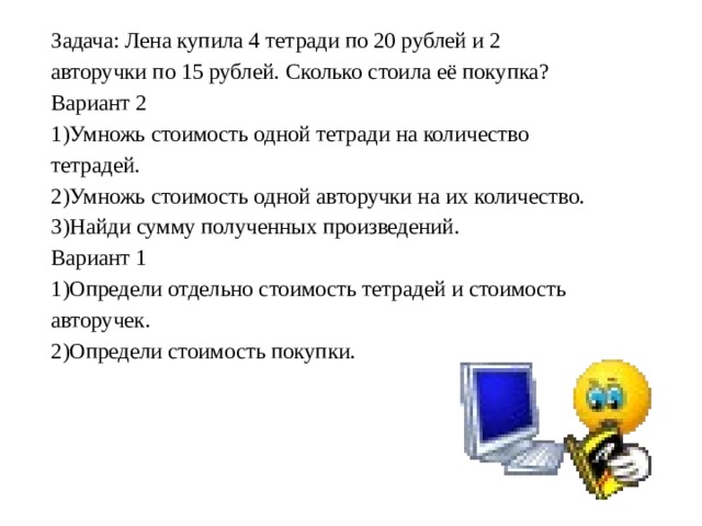 Задача: Лена купила 4 тетради по 20 рублей и 2 авторучки по 15 рублей. Сколько стоила её покупка? Вариант 2 1)Умножь стоимость одной тетради на количество тетрадей. 2)Умножь стоимость одной авторучки на их количество. 3)Найди сумму полученных произведений. Вариант 1 1)Определи отдельно стоимость тетрадей и стоимость авторучек. 2)Определи стоимость покупки. 