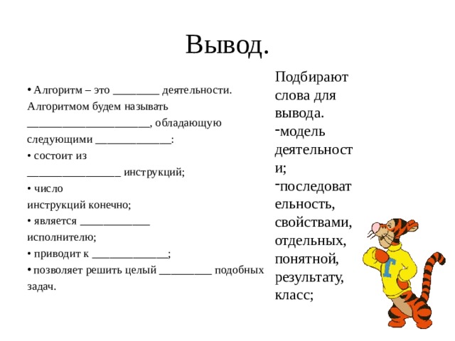 Вывод. Подбирают слова для вывода. модель деятельности; последовательность, свойствами, отдельных, понятной, результату, класс; Алгоритм – это ________ деятельности. Алгоритмом будем называть _____________________, обладающую следующими _____________: • состоит из ________________ инструкций; • число инструкций конечно; • является ____________ исполнителю; • приводит к _____________; позволяет решить целый _________ подобных задач. 