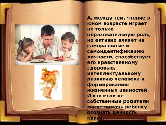 А, между тем, чтение в юном возрасте играет не только образовательную роль, но активно влияет на саморазвитие и самоидентификацию личности, способствует его нравственному здоровью, интеллектуальному развитию человека и формированию жизненных ценностей. И кто если не собственные родители могут помочь ребенку осознать ценность книги. 