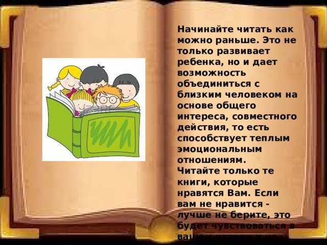  Начинайте читать как можно раньше. Это не только развивает ребенка, но и дает возможность объединиться с близким человеком на основе общего интереса, совместного действия, то есть способствует теплым эмоциональным отношениям.  Читайте только те книги, которые нравятся Вам. Если вам не нравится - лучше не берите, это будет чувствоваться в вашем чтении и не вызовет должного отклика у ребенка. 