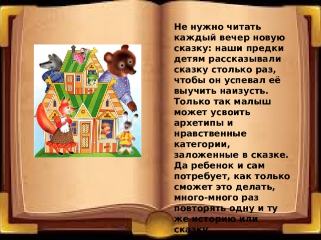 Не нужно читать каждый вечер новую сказку: наши предки детям рассказывали сказку столько раз, чтобы он успевал её выучить наизусть. Только так малыш может усвоить архетипы и нравственные категории, заложенные в сказке. Да ребенок и сам потребует, как только сможет это делать, много-много раз повторять одну и ту же историю или сказку. 