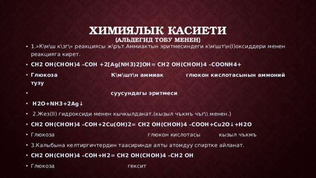 Химиялык касиети  (альдегид тобу менен) 1 .»К\м\ш к\зг\» реакциясы ж\рът.Аммиактын эритмесиндеги к\м\шт\н(I)оксиддери менен реакцияга кирет. CH2 OH(CHOH)4 –COH +2[Ag(NH3)2]OH= CH2 OH(CHOH)4 –COONH4+ Глюкоза К\м\шт\н аммиак глюкон кислотасынын аммоний тузу  суусундагы эритмеси  H2O+NH3+2Ag↓   2.Жез(II) гидроксиди менен кычкылданат.(кызыл чъкмъ чъг\\ менен.) CH2 OH(CHOH)4 –COH+2Сu(OH)2= CH2 OH(CHOH)4 –COOH+Cu2O↓+H2O Глюкоза глюкон кислотасы кызыл чъкмъ 3.Калыбына келтиргичтердин таасиринде алты атомдуу спиртке айланат. CH2 OH(CHOH)4 –COH+H2= CH2 OH(CHOH)4 –CH2 OH Глюкоза гексит 