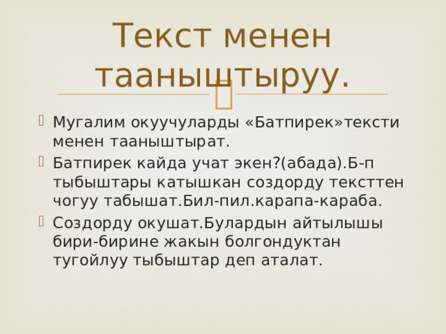 Текст менен тааныштыруу. Мугалим окуучуларды «Батпирек»тексти менен тааныштырат. Батпирек кайда учат экен?(абада).Б-п тыбыштары катышкан создорду тексттен чогуу табышат.Бил-пил.карапа-караба. Создорду окушат.Булардын айтылышы бири-бирине жакын болгондуктан тугойлуу тыбыштар деп аталат. 