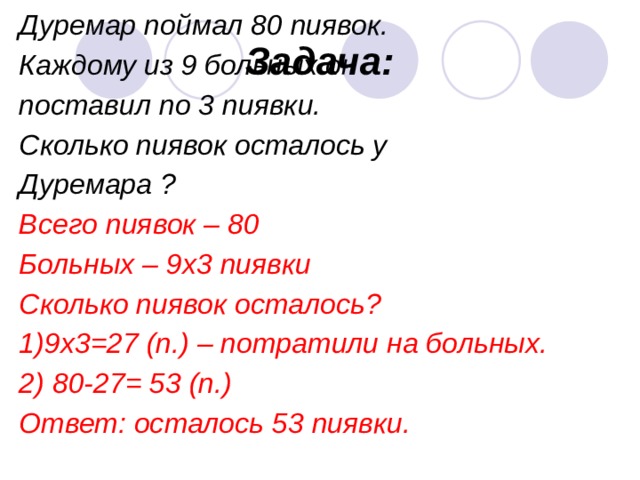 Дуремар поймал 80 пиявок. Каждому из 9 больных он поставил по 3 пиявки. Сколько пиявок осталось у Дуремара ? Всего пиявок – 80 Больных – 9х3 пиявки Сколько пиявок осталось? 1)9х3=27 (п.) – потратили на больных. 2) 80-27= 53 (п.) Ответ: осталось 53 пиявки.    Задача: 