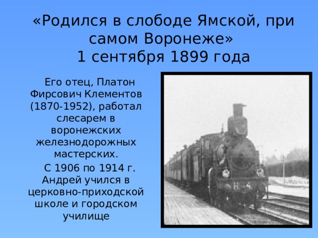 «Родился в слободе Ямской, при самом Воронеже»  1 сентября 1899 года  Его отец, Платон Фирсович Клементов (1870-1952), работал слесарем в воронежских железнодорожных мастерских.  С 1906 по 1914 г. Андрей учился в церковно-приходской школе и городском училище  