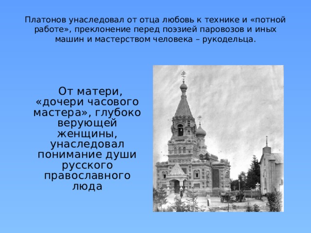 Платонов унаследовал от отца любовь к технике и «потной работе», преклонение перед поэзией паровозов и иных машин и мастерством человека – рукодельца.  От матери, «дочери часового мастера», глубоко верующей женщины, унаследовал понимание души русского православного люда 