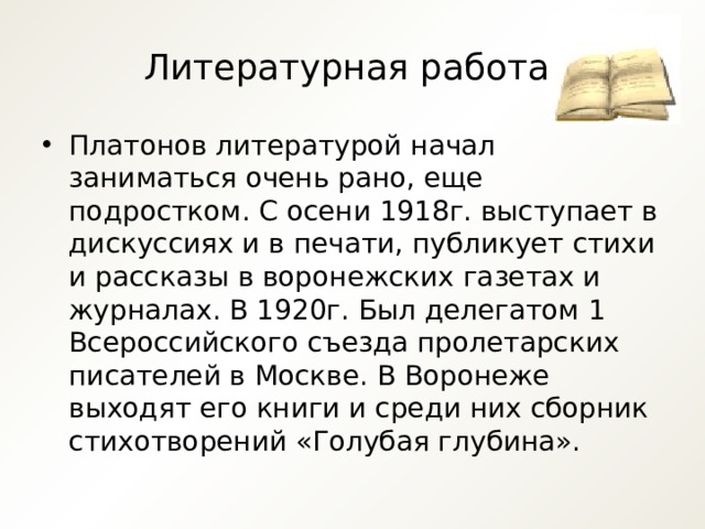 Литературная работа. Платонов литературой начал заниматься очень рано, еще подростком. С осени 1918г. выступает в дискуссиях и в печати, публикует стихи и рассказы в воронежских газетах и журналах. В 1920г. Был делегатом 1 Всероссийского съезда пролетарских писателей в Москве. В Воронеже выходят его книги и среди них сборник стихотворений «Голубая глубина». 