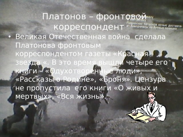  Платонов – фронтовой корреспондент  Великая Отечественная война сделала Платонова фронтовым корреспондентом газеты «Красная звезда «. В это время вышли четыре его книги – «Одухотворенные люди», «Рассказы о Родине», «Броня». Цензура не пропустила его книги «О живых и мертвых», «Вся жизнь». 