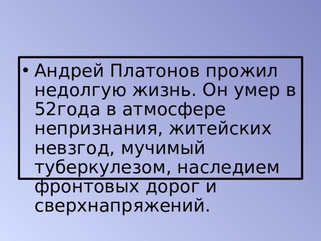 Андрей Платонов прожил недолгую жизнь. Он умер в 52года в атмосфере непризнания, житейских невзгод, мучимый туберкулезом, наследием фронтовых дорог и сверхнапряжений. 