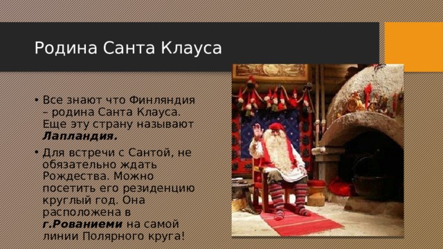 Родина Санта Клауса Все знают что Финляндия – родина Санта Клауса. Еще эту страну называют Лапландия. Для встречи с Сантой, не обязательно ждать Рождества. Можно посетить его резиденцию круглый год. Она расположена в г.Рованиеми на самой линии Полярного круга! 2 