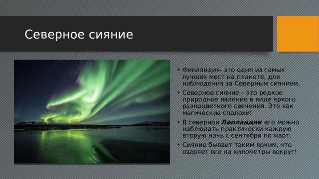 Северное сияние Финляндия- это одно из самых лучших мест на планете, для наблюдения за Северным сиянием. Северное сияние – это редкое природное явление в виде яркого разноцветного свечения. Это как магические сполохи! В северной Лапландии его можно наблюдать практически каждую вторую ночь с сентября по март. Сияние бывает таким ярким, что озаряет все на километры вокруг! 2 