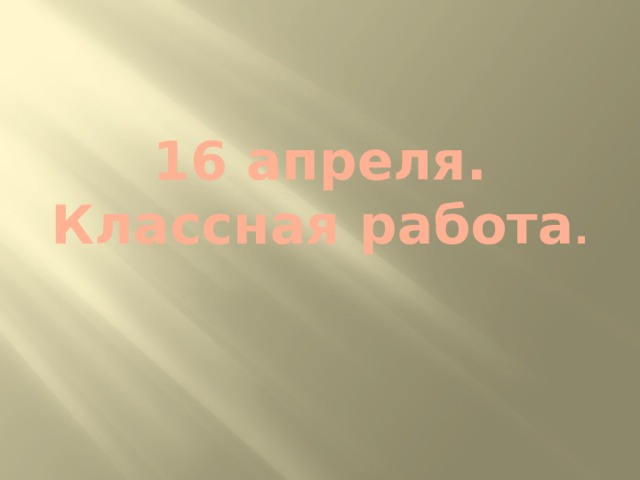 16 апреля .  Классная работа . 