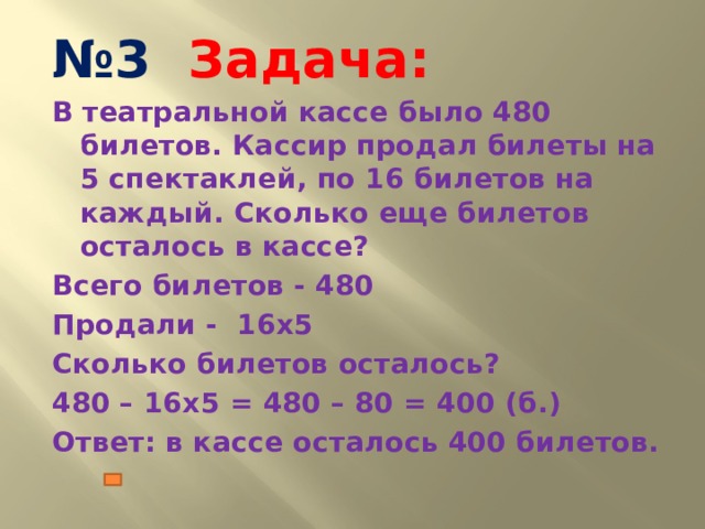 № 3 Задача: В театральной кассе было 480 билетов. Кассир продал билеты на 5 спектаклей, по 16 билетов на каждый. Сколько еще билетов осталось в кассе? Всего билетов - 480 Продали - 16х5 Сколько билетов осталось? 480 – 16х5 = 480 – 80 = 400 (б.) Ответ: в кассе осталось 400 билетов.   