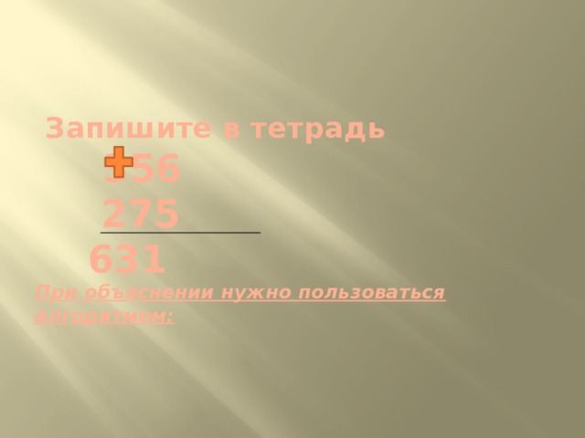     Запишите в тетрадь   356  275  631  При объяснении нужно пользоваться алгоритмом:    