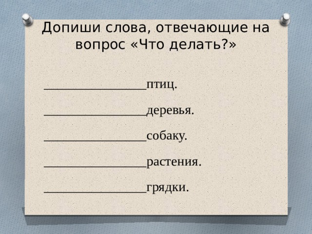 Допиши слова, отвечающие на вопрос «Что делать?»   _______________птиц. _______________деревья. _______________собаку. _______________растения. _______________грядки. 