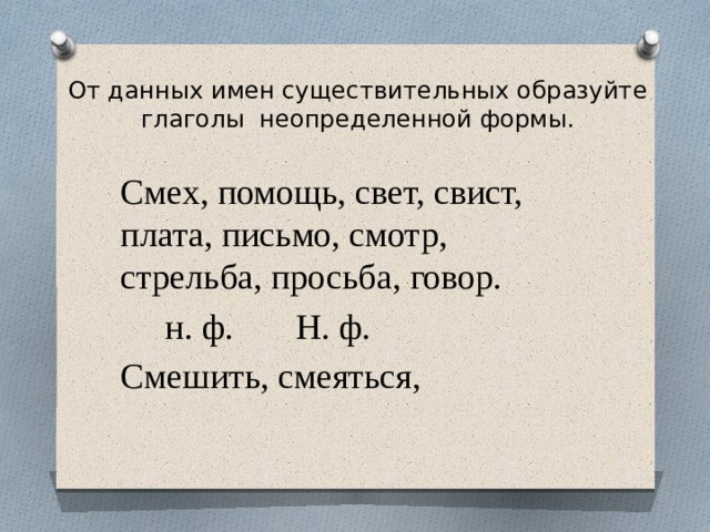От данных имен существительных образуйте глаголы неопределенной формы.   Смех, помощь, свет, свист, плата, письмо, смотр, стрельба, просьба, говор.  н. ф. Н. ф. Смешить, смеяться, 