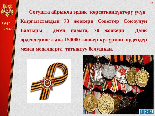  Согушта айрыкча эрдик көрсөткөндүктөрү үчүн Кыргызстандын 73 жоокери Советтер Союзунун Баатыры деген наамга, 70 жоокери Даңк ордендерине жана 150000 жоокер күжүрмөн ордендер менен медалдарга татыктуу болушкан.  