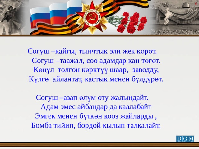  Согуш –кайгы, тынчтык эли жек көрөт.  Согуш –таажал, соо адамдар кан төгөт.  Көңүл толгон көрктүү шаар, заводду,  Күлгө айлантат, кастык менен бүлдүрөт. Согуш –азап өлүм оту жалындайт.  Адам эмес айбандар да каалабайт  Эмгек менен бүткөн кооз жайларды ,  Бомба тийип, бордой кылып талкалайт. 