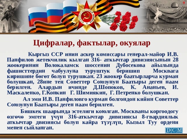  Цифралар, фактылар, окуялар  Кыргыз ССР инин аскер комиссары генерал-майор И.В. Панфилов жетекчилик кылган 316- аткычтар дивизиясынын 28 жоокеринин Волокаламск шоссенин Дубосекова айылында фашисттердин чабуулуна туруштук беришип Москвага киришине бөгөт болуп турушкан. 23 жоокер баатырларча курман болушкан, 28ине тең Советтер Союзунун Баатыры деген наам берилген. Алардын ичинде Д.Шопоков, К. Ананьев, И. Маскаленко, Г.Конкин Г. Шимиякин, Г. Петренко болушкан.  Ал эми И.В. Панфиловго курман болгондон кийин Советтер Союзунун Баатыры деген наам берилген.  Бишкек шаарында эстелиги коюлган. Москваны коргоодогу өзгөчө эмгеги үчүн 316-аткычтар дивизиясы 8-гвардиялык аткычтар двизиясы болуп кайра түзүлүп, Кызыл Туу ордени менен сыйланган. 