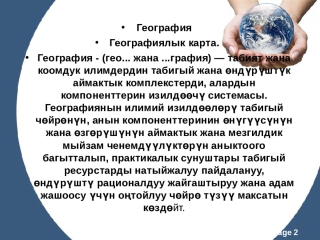 География Географиялык карта. География - (гео... жана ...графия) — табият жана коомдук илимдердин табигый жана өндүрүштүк аймактык комплекстерди, алардын компоненттерин изилдөөчү системасы. Географиянын илимий изилдөөлөрү табигый чөйрөнүн, анын компоненттеринин өнүгүүсүнүн жана өзгөрүшүнүн аймактык жана мезгилдик мыйзам ченемдүүлүктөрүн аныктоого багытталып, практикалык сунуштары табигый ресурстарды натыйжалуу пайдалануу, өндүрүштү рационалдуу жайгаштыруу жана адам жашоосу үчүн оңтойлуу чөйрө түзүү максатын көздө йт. 