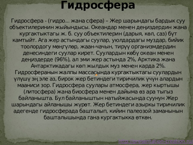 Гидросфера   Гидросфера - (гидро... жана сфера) – Жер шарындагы бардык суу объектилеринин жыйындысы. Океандар менен деңиздердин жана кургактыктагы ж. б. суу объектилерин (дарыя, көл, саз) бүт камтыйт. Ага жер астындагы суулар, уюлдардагы муздар, бийик тоолордогу мөңгүлөр, жаан-чачын, тирүү организмдердин денесиндеги суулар кирет. Суулардын көбү океан менен деңиздерде (96%), ал эми жер астында 2%, Арктика жана Антарктикадагы көп жылдык муз менен карда 2%. Гидросферанын жалпы массасында кургактыктагы суулардын үлүшү эң эле аз, бирок жер бетиндеги тиричилик үчүн алардын мааниси зор. Гидросфера суулары атмосфера, жер кыртышы (литосфера) жана биосфера менен дайыма өз ара тыгыз байланышта. Бул байланыштын натыйжасында суунун Жер шарындагы айланышы жүрөт. Жер бетиндеги азыркы тиричилик адегенде гидросферада башталып, кийин палеозой заманынын башталышында гана кургактыкка өткөн. 