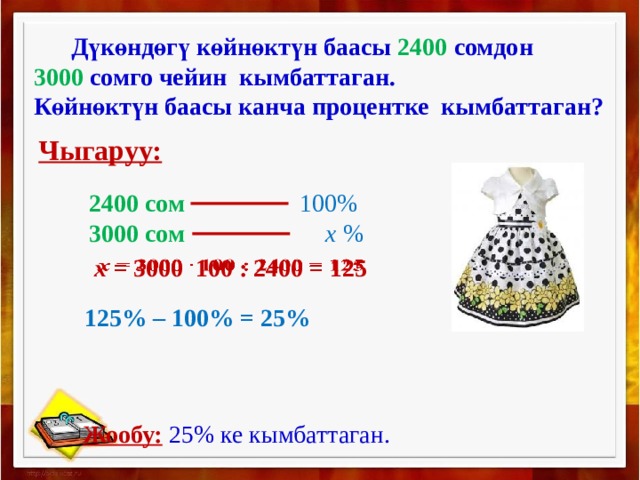  Дүкөндөгү көйнөктүн баасы 2400 сомдон 3000 сомго чейин кымбаттаган. Көйнөктүн баасы канча процентке кымбаттаган? Чыгаруу: 2400 сом 100% 3000 сом х %   х = 3000 100 : 2400 = 125 125% – 100% = 25%  Жообу:  25% ке кымбаттаган. 