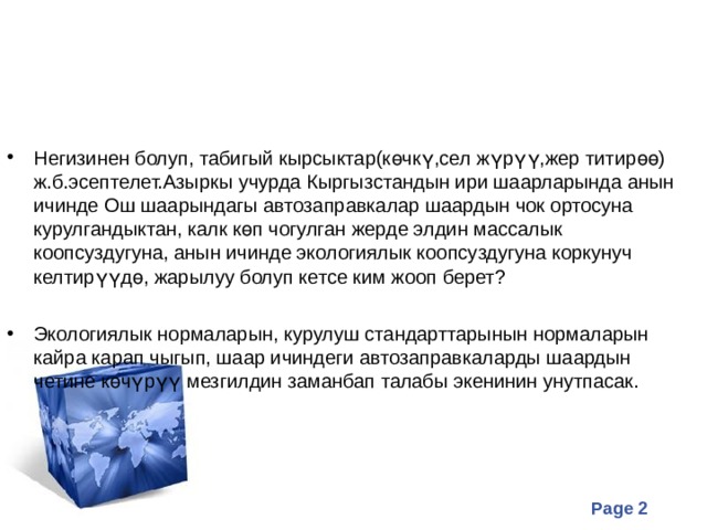 Негизинен болуп, табигый кырсыктар(көчкү,сел жүрүү,жер титирөө) ж.б.эсептелет.Азыркы учурда Кыргызстандын ири шаарларында анын ичинде Ош шаарындагы автозаправкалар шаардын чок ортосуна курулгандыктан, калк көп чогулган жерде элдин массалык коопсуздугуна, анын ичинде экологиялык коопсуздугуна коркунуч келтирүүдө, жарылуу болуп кетсе ким жооп берет?  Экологиялык нормаларын, курулуш стандарттарынын нормаларын кайра карап чыгып, шаар ичиндеги автозаправкаларды шаардын четине көчүрүү мезгилдин заманбап талабы экенинин унутпасак. 