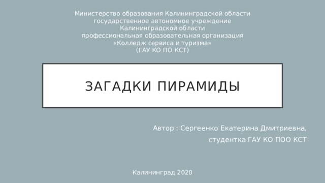 Министерство образования Калининградской области государственное автономное учреждение Калининградской области профессиональная образовательная организация «Колледж сервиса и туризма» (ГАУ КО ПО КСТ) Загадки пирамиды Автор : Сергеенко Екатерина Дмитриевна, студентка ГАУ КО ПОО КСТ Калининград 2020 