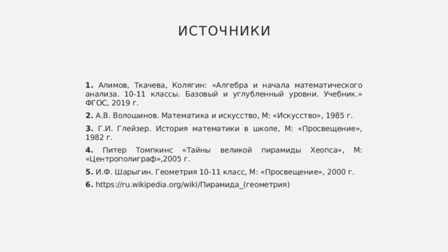 Источники 1. Алимов, Ткачева, Колягин: «Алгебра и начала математического анализа. 10-11 классы. Базовый и углубленный уровни. Учебник.» ФГОС, 2019 г. 2. А.В. Волошинов. Математика и искусство, М: «Искусство», 1985 г. 3. Г.И. Глейзер. История математики в школе, М: «Просвещение», 1982 г. 4. Питер Томпкинс «Тайны великой пирамиды Хеопса», М: «Центрополиграф»,2005 г. 5. И.Ф. Шарыгин. Геометрия 10-11 класс, М: «Просвещение», 2000 г. 6. https://ru.wikipedia.org/wiki/Пирамида_(геометрия) 