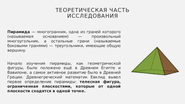 Теоретическая часть исследования Пирамида — многогранник, одна из граней которого (называемая основанием) — произвольный многоугольник, а остальные грани (называемые боковыми гранями) — треугольники, имеющие общую вершину. Начало изучения пирамиды, как геометрической фигуры, было положено ещё в Древнем Египте и Вавилоне, а самое активное развитие было в Древней Греции. Древнегреческий математик Евклид вывел первое определение пирамиды: телесная фигура, ограниченная плоскостями, которые от одной плоскости сходятся в одной точке. 