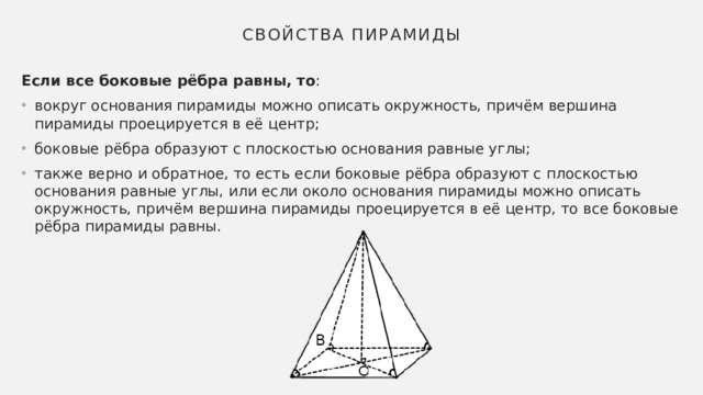 Свойства пирамиды Если все боковые рёбра равны, то : вокруг основания пирамиды можно описать окружность, причём вершина пирамиды проецируется в её центр; боковые рёбра образуют с плоскостью основания равные углы; также верно и обратное, то есть если боковые рёбра образуют с плоскостью основания равные углы, или если около основания пирамиды можно описать окружность, причём вершина пирамиды проецируется в её центр, то все боковые рёбра пирамиды равны. 