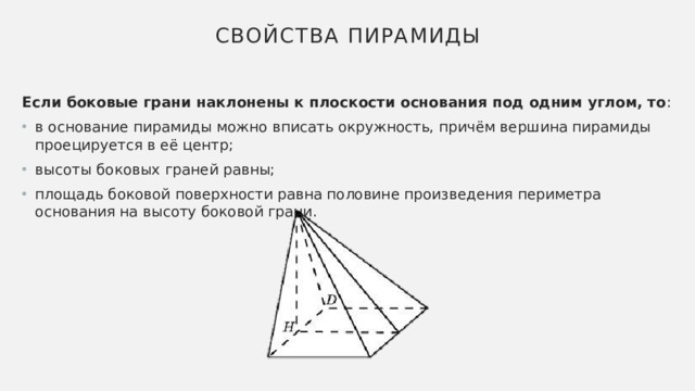 Свойства пирамиды Если боковые грани наклонены к плоскости основания под одним углом, то : в основание пирамиды можно вписать окружность, причём вершина пирамиды проецируется в её центр; высоты боковых граней равны; площадь боковой поверхности равна половине произведения периметра основания на высоту боковой грани. 