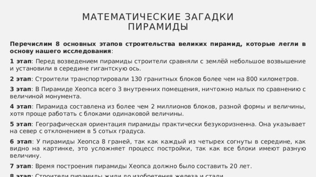 Математические загадки пирамиды Перечислим 8 основных этапов строительства великих пирамид, которые легли в основу нашего исследования : 1 этап : Перед возведением пирамиды строители сравняли с землёй небольшое возвышение и установили в середине гигантскую ось. 2 этап : Строители транспортировали 130 гранитных блоков более чем на 800 километров. 3 этап : В Пирамиде Хеопса всего 3 внутренних помещения, ничтожно малых по сравнению с величиной монумента. 4 этап : Пирамида составлена из более чем 2 миллионов блоков, разной формы и величины, хотя проще работать с блоками одинаковой величины. 5 этап : Географическая ориентация пирамиды практически безукоризненна. Она указывает на север с отклонением в 5 сотых градуса. 6 этап : У пирамиды Хеопса 8 граней, так как каждый из четырех согнуты в середине, как видно на картинке, это усложняет процесс постройки, так как все блоки имеют разную величину. 7 этап : Время построения пирамиды Хеопса должно было составить 20 лет. 8 этап : Строители пирамиды жили до изобретения железа и стали. 