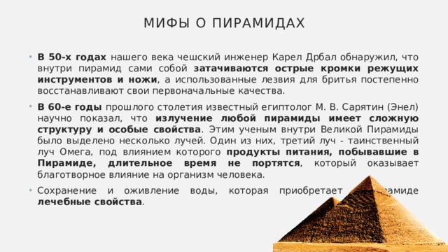 Мифы о пирамидах В 50-х годах нашего века чешский инженер Карел Дрбал обнаружил, что внутри пирамид сами собой затачиваются острые кромки режущих инструментов и ножи , а использованные лезвия для бритья постепенно восстанавливают свои первоначальные качества. В 60-е годы прошлого столетия известный египтолог М. В. Сарятин (Энел) научно показал, что излучение любой пирамиды имеет сложную структуру и особые свойства . Этим ученым внутри Великой Пирамиды было выделено несколько лучей. Один из них, третий луч - таинственный луч Омега, под влиянием которого продукты питания, побывавшие в Пирамиде, длительное время не портятся , который оказывает благотворное влияние на организм человека. Сохранение и оживление воды, которая приобретает в пирамиде лечебные свойства . 