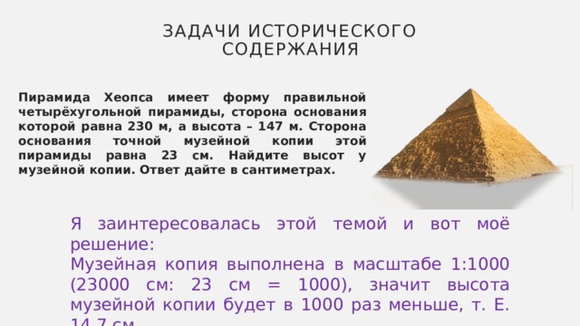 Задачи исторического содержания Пирамида Хеопса имеет форму правильной четырёхугольной пирамиды, сторона основания которой равна 230 м, а высота – 147 м. Сторона основания точной музейной копии этой пирамиды равна 23 см. Найдите высот у музейной копии. Ответ дайте в сантиметрах. Я заинтересовалась этой темой и вот моё решение: Музейная копия выполнена в масштабе 1:1000 (23000 см: 23 см = 1000), значит высота музейной копии будет в 1000 раз меньше, т. Е. 14,7 см. 