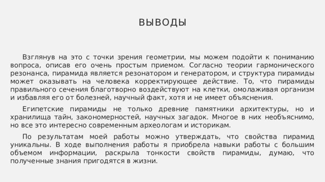 Выводы  Взглянув на это с точки зрения геометрии, мы можем подойти к пониманию вопроса, описав его очень простым приемом. Согласно теории гармонического резонанса, пирамида является резонатором и генератором, и структура пирамиды может оказывать на человека корректирующее действие. То, что пирамиды правильного сечения благотворно воздействуют на клетки, омолаживая организм и избавляя его от болезней, научный факт, хотя и не имеет объяснения.  Египетские пирамиды не только древние памятники архитектуры, но и хранилища тайн, закономерностей, научных загадок. Многое в них необъяснимо, но все это интересно современным археологам и историкам.  По результатам моей работы можно утверждать, что свойства пирамид уникальны. В ходе выполнения работы я приобрела навыки работы с большим объемом информации, раскрыла тонкости свойств пирамиды, думаю, что полученные знания пригодятся в жизни. 