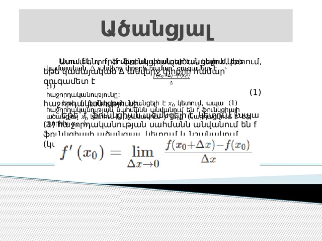 Ածանցյալ  Ասում են, որ f ֆունկցիան ածանցելի է կետում, եթե կամայական ∆ անվերջ փոքրի համար՝ զուգամետ է    (1) հաջորդականությունը:  Եթե f ֆունկցիան ածանցելի է կետում, ապա (1) հաջորդականության սահմանն անվանում են f ֆունկցիայի ածանցյալ կետում և նշանակում (կարդացվում է՝ էֆ շտրիխ ). 
